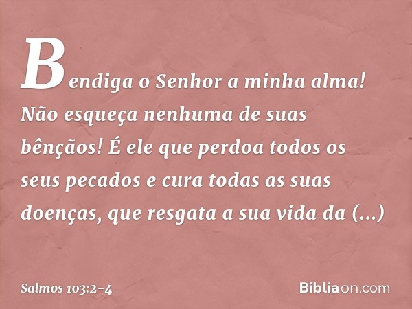 Bendiga o Senhor a minha alma!
Não esqueça nenhuma de suas bênçãos! É ele que perdoa todos os seus pecados
e cura todas as suas doenças, que resgata a sua vida 