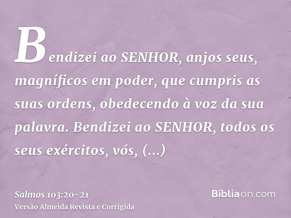 Bendizei ao SENHOR, anjos seus, magníficos em poder, que cumpris as suas ordens, obedecendo à voz da sua palavra.Bendizei ao SENHOR, todos os seus exércitos, vó