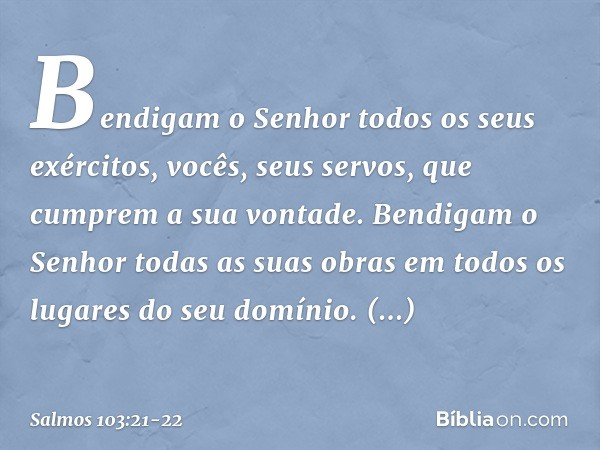 Bendigam o Senhor todos os seus exércitos,
vocês, seus servos, que cumprem a sua vontade. Bendigam o Senhor todas as suas obras
em todos os lugares do seu domín