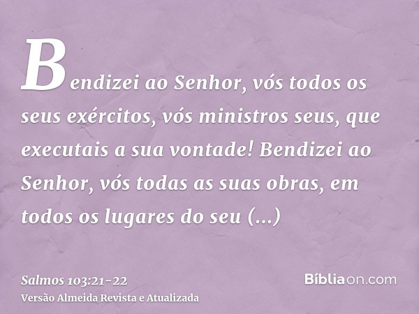 Bendizei ao Senhor, vós todos os seus exércitos, vós ministros seus, que executais a sua vontade!Bendizei ao Senhor, vós todas as suas obras, em todos os lugare