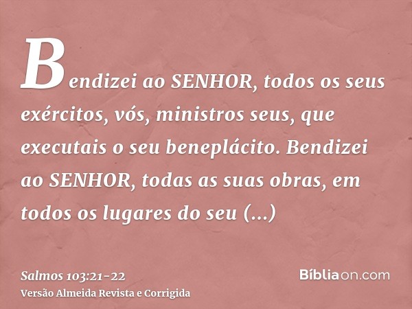 Bendizei ao SENHOR, todos os seus exércitos, vós, ministros seus, que executais o seu beneplácito.Bendizei ao SENHOR, todas as suas obras, em todos os lugares d