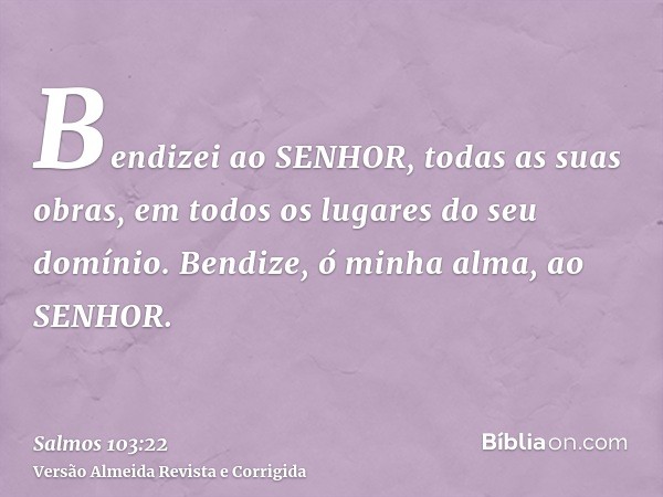 Bendizei ao SENHOR, todas as suas obras, em todos os lugares do seu domínio. Bendize, ó minha alma, ao SENHOR.