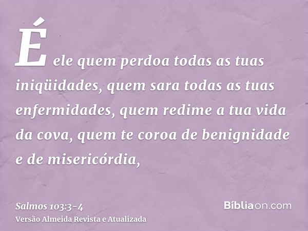 É ele quem perdoa todas as tuas iniqüidades, quem sara todas as tuas enfermidades,quem redime a tua vida da cova, quem te coroa de benignidade e de misericórdia