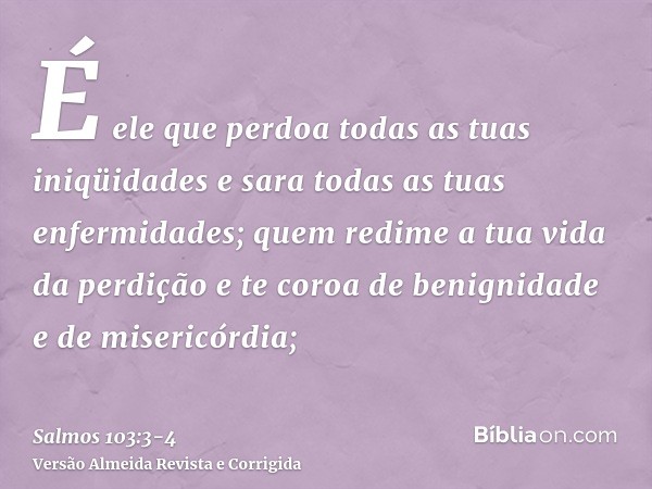 É ele que perdoa todas as tuas iniqüidades e sara todas as tuas enfermidades;quem redime a tua vida da perdição e te coroa de benignidade e de misericórdia;