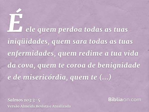 É ele quem perdoa todas as tuas iniqüidades, quem sara todas as tuas enfermidades,quem redime a tua vida da cova, quem te coroa de benignidade e de misericórdia