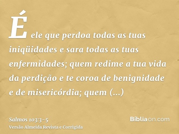 É ele que perdoa todas as tuas iniqüidades e sara todas as tuas enfermidades;quem redime a tua vida da perdição e te coroa de benignidade e de misericórdia;quem