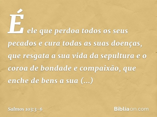 É ele que perdoa todos os seus pecados
e cura todas as suas doenças, que resgata a sua vida da sepultura
e o coroa de bondade e compaixão, que enche de bens a s