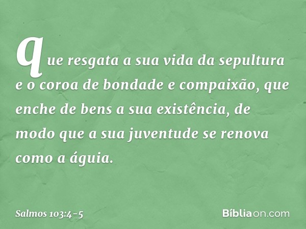 que resgata a sua vida da sepultura
e o coroa de bondade e compaixão, que enche de bens a sua existência,
de modo que a sua juventude
se renova como a águia. --