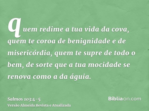 quem redime a tua vida da cova, quem te coroa de benignidade e de misericórdia,quem te supre de todo o bem, de sorte que a tua mocidade se renova como a da águi