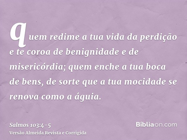 quem redime a tua vida da perdição e te coroa de benignidade e de misericórdia;quem enche a tua boca de bens, de sorte que a tua mocidade se renova como a águia