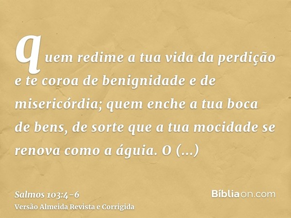 quem redime a tua vida da perdição e te coroa de benignidade e de misericórdia;quem enche a tua boca de bens, de sorte que a tua mocidade se renova como a águia