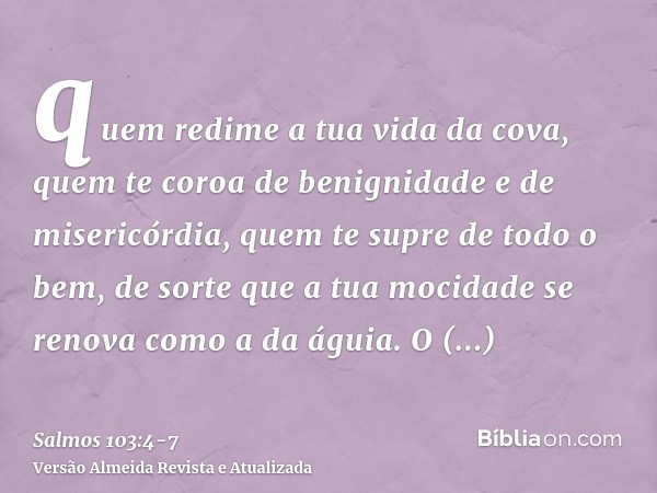 quem redime a tua vida da cova, quem te coroa de benignidade e de misericórdia,quem te supre de todo o bem, de sorte que a tua mocidade se renova como a da águi