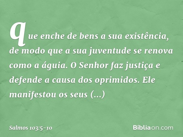 que enche de bens a sua existência,
de modo que a sua juventude
se renova como a águia. O Senhor faz justiça
e defende a causa dos oprimidos. Ele manifestou os 