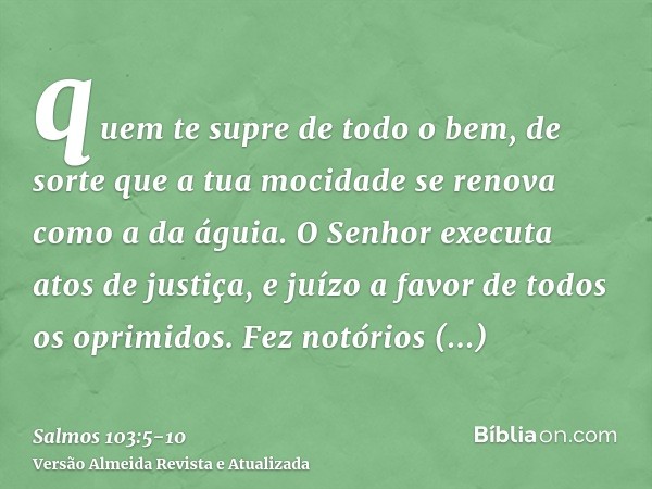 quem te supre de todo o bem, de sorte que a tua mocidade se renova como a da águia.O Senhor executa atos de justiça, e juízo a favor de todos os oprimidos.Fez n