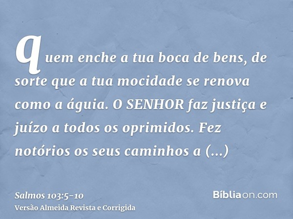 quem enche a tua boca de bens, de sorte que a tua mocidade se renova como a águia.O SENHOR faz justiça e juízo a todos os oprimidos.Fez notórios os seus caminho