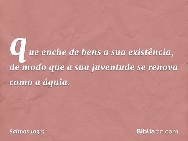 que enche de bens a sua existência,
de modo que a sua juventude
se renova como a águia. -- Salmo 103:5