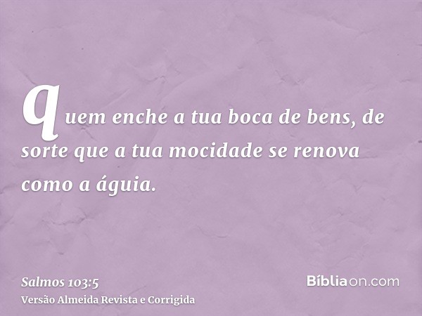 quem enche a tua boca de bens, de sorte que a tua mocidade se renova como a águia.