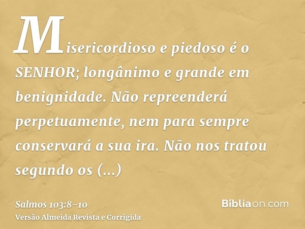 Misericordioso e piedoso é o SENHOR; longânimo e grande em benignidade.Não repreenderá perpetuamente, nem para sempre conservará a sua ira.Não nos tratou segund