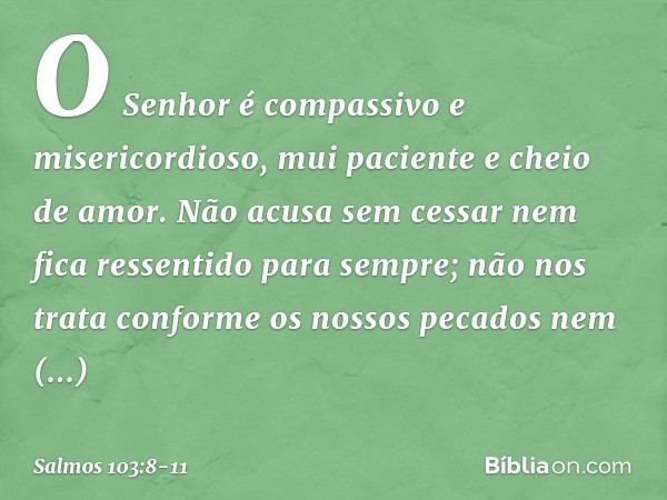 O Senhor é compassivo e misericordioso,
mui paciente e cheio de amor. Não acusa sem cessar
nem fica ressentido para sempre; não nos trata conforme os nossos pec