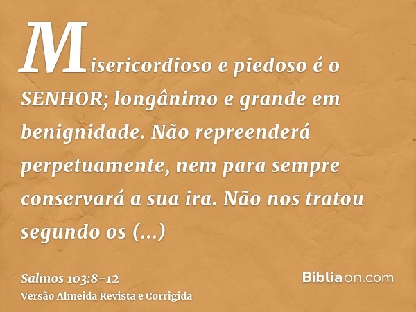 Misericordioso e piedoso é o SENHOR; longânimo e grande em benignidade.Não repreenderá perpetuamente, nem para sempre conservará a sua ira.Não nos tratou segund