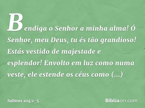 Bendiga o Senhor a minha alma!
Ó Senhor, meu Deus, tu és tão grandioso!
Estás vestido de majestade e esplendor! Envolto em luz como numa veste,
ele estende os c