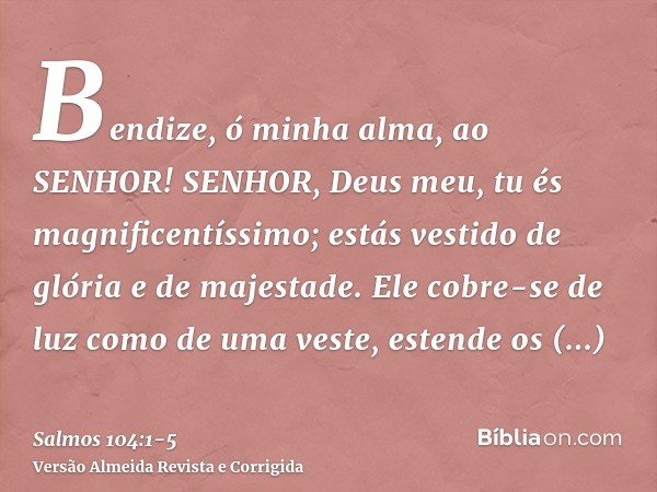 Bendize, ó minha alma, ao SENHOR! SENHOR, Deus meu, tu és magnificentíssimo; estás vestido de glória e de majestade.Ele cobre-se de luz como de uma veste, esten