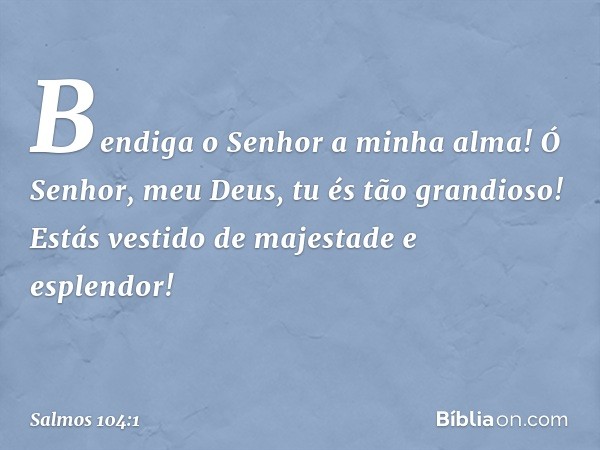 Bendiga o Senhor a minha alma!
Ó Senhor, meu Deus, tu és tão grandioso!
Estás vestido de majestade e esplendor! -- Salmo 104:1