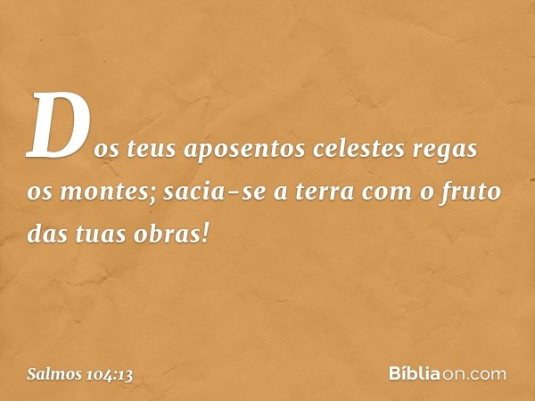 Dos teus aposentos celestes
regas os montes;
sacia-se a terra com o fruto das tuas obras! -- Salmo 104:13