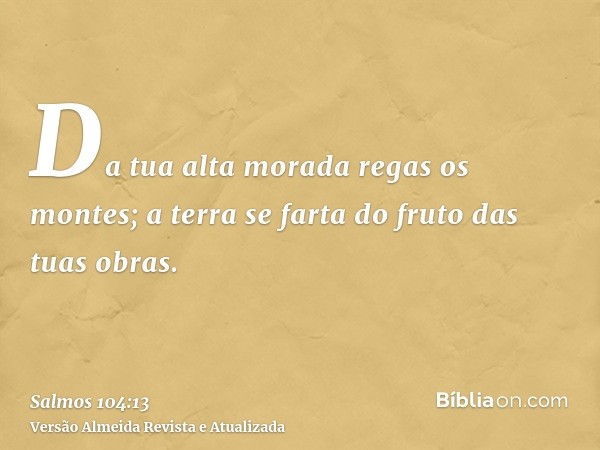 Da tua alta morada regas os montes; a terra se farta do fruto das tuas obras.