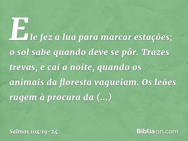 Ele fez a lua para marcar estações;
o sol sabe quando deve se pôr. Trazes trevas, e cai a noite,
quando os animais da floresta vagueiam. Os leões rugem à procur