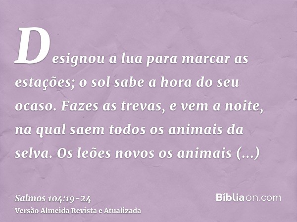 Designou a lua para marcar as estações; o sol sabe a hora do seu ocaso.Fazes as trevas, e vem a noite, na qual saem todos os animais da selva.Os leões novos os 