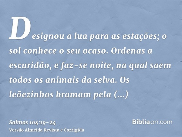 Designou a lua para as estações; o sol conhece o seu ocaso.Ordenas a escuridão, e faz-se noite, na qual saem todos os animais da selva.Os leõezinhos bramam pela