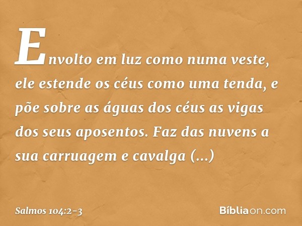 Envolto em luz como numa veste,
ele estende os céus como uma tenda, e põe sobre as águas dos céus
as vigas dos seus aposentos.
Faz das nuvens a sua carruagem
e 