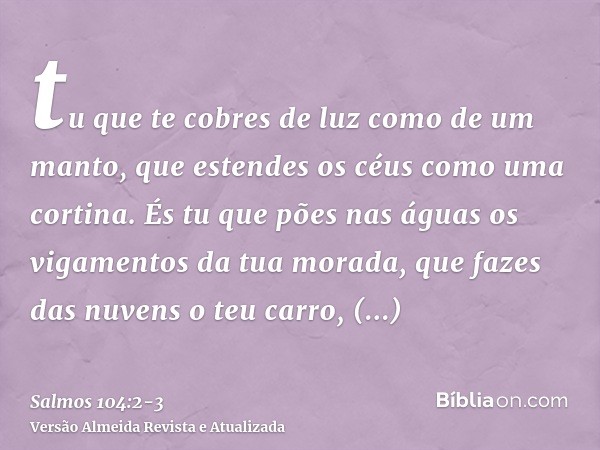 tu que te cobres de luz como de um manto, que estendes os céus como uma cortina.És tu que pões nas águas os vigamentos da tua morada, que fazes das nuvens o teu