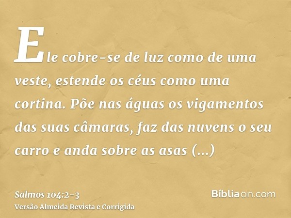 Ele cobre-se de luz como de uma veste, estende os céus como uma cortina.Põe nas águas os vigamentos das suas câmaras, faz das nuvens o seu carro e anda sobre as