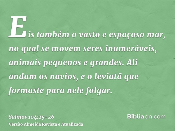 Eis também o vasto e espaçoso mar, no qual se movem seres inumeráveis, animais pequenos e grandes.Ali andam os navios, e o leviatã que formaste para nele folgar