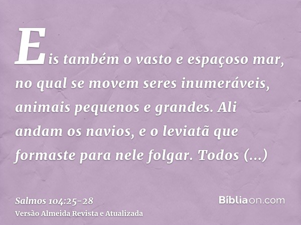 Eis também o vasto e espaçoso mar, no qual se movem seres inumeráveis, animais pequenos e grandes.Ali andam os navios, e o leviatã que formaste para nele folgar