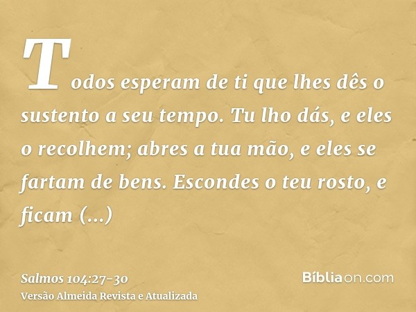 Todos esperam de ti que lhes dês o sustento a seu tempo.Tu lho dás, e eles o recolhem; abres a tua mão, e eles se fartam de bens.Escondes o teu rosto, e ficam p