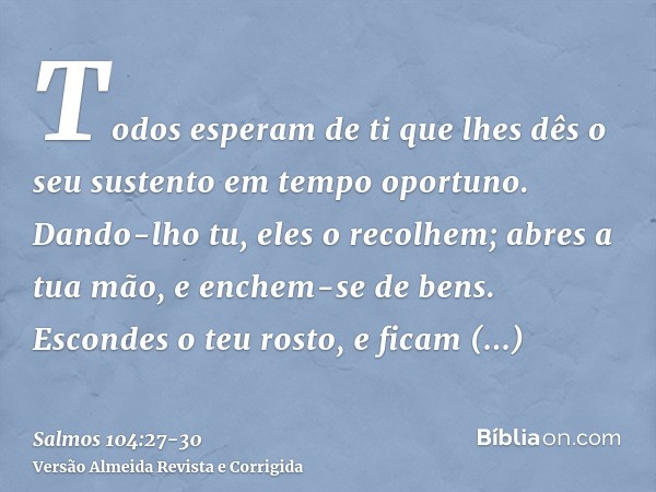 Todos esperam de ti que lhes dês o seu sustento em tempo oportuno.Dando-lho tu, eles o recolhem; abres a tua mão, e enchem-se de bens.Escondes o teu rosto, e fi