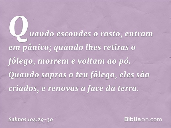 Quando escondes o rosto,
entram em pânico;
quando lhes retiras o fôlego,
morrem e voltam ao pó. Quando sopras o teu fôlego,
eles são criados,
e renovas a face d