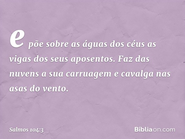 e põe sobre as águas dos céus
as vigas dos seus aposentos.
Faz das nuvens a sua carruagem
e cavalga nas asas do vento. -- Salmo 104:3