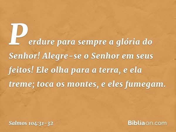 Perdure para sempre a glória do Senhor!
Alegre-se o Senhor em seus feitos! Ele olha para a terra, e ela treme;
toca os montes, e eles fumegam. -- Salmo 104:31-3