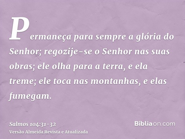 Permaneça para sempre a glória do Senhor; regozije-se o Senhor nas suas obras;ele olha para a terra, e ela treme; ele toca nas montanhas, e elas fumegam.