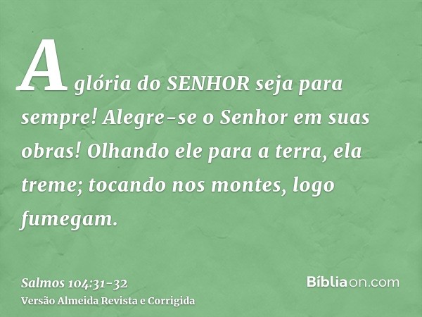 A glória do SENHOR seja para sempre! Alegre-se o Senhor em suas obras!Olhando ele para a terra, ela treme; tocando nos montes, logo fumegam.