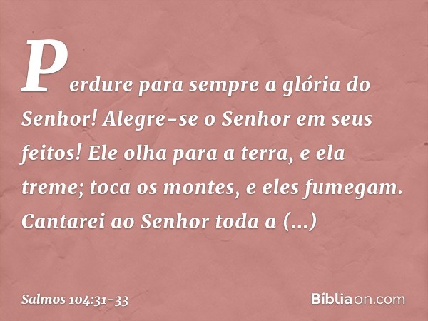 Perdure para sempre a glória do Senhor!
Alegre-se o Senhor em seus feitos! Ele olha para a terra, e ela treme;
toca os montes, e eles fumegam. Cantarei ao Senho