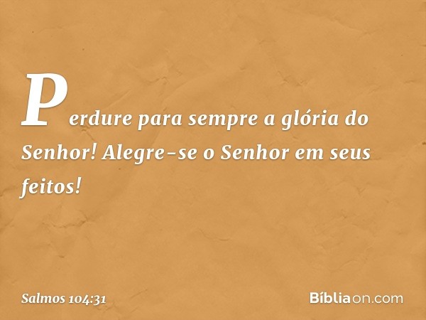 Perdure para sempre a glória do Senhor!
Alegre-se o Senhor em seus feitos! -- Salmo 104:31