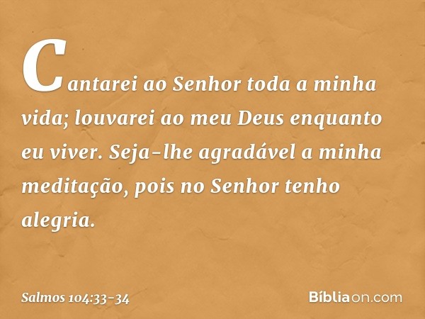 Cantarei ao Senhor toda a minha vida;
louvarei ao meu Deus enquanto eu viver. Seja-lhe agradável a minha meditação,
pois no Senhor tenho alegria. -- Salmo 104:3