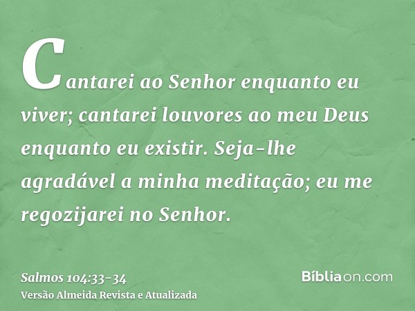 Cantarei ao Senhor enquanto eu viver; cantarei louvores ao meu Deus enquanto eu existir.Seja-lhe agradável a minha meditação; eu me regozijarei no Senhor.