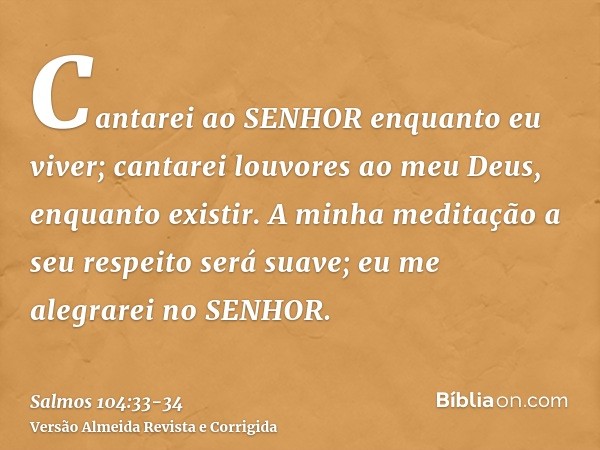 Cantarei ao SENHOR enquanto eu viver; cantarei louvores ao meu Deus, enquanto existir.A minha meditação a seu respeito será suave; eu me alegrarei no SENHOR.