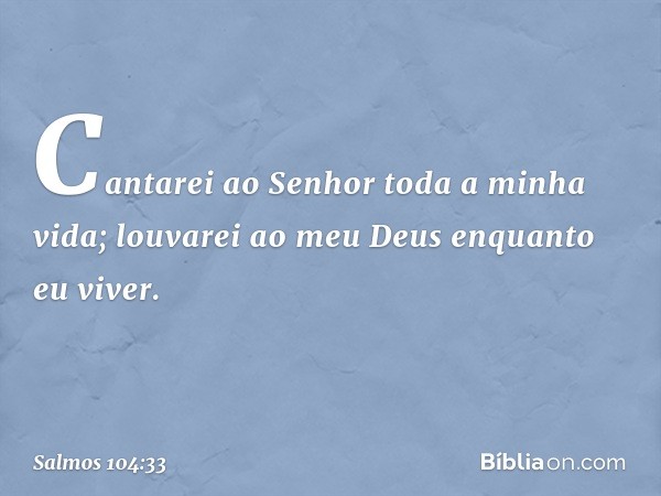 Cantarei ao Senhor toda a minha vida;
louvarei ao meu Deus enquanto eu viver. -- Salmo 104:33